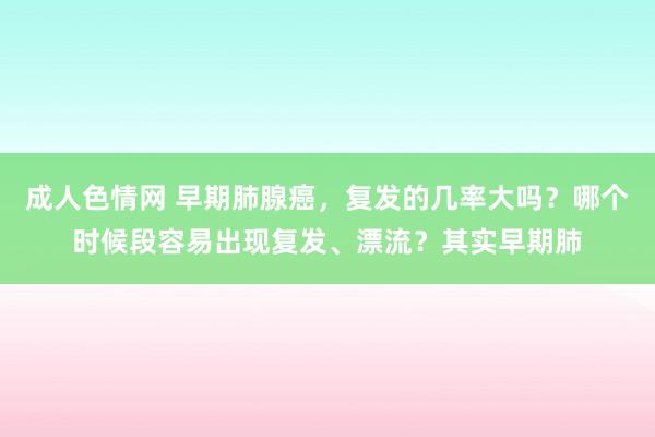 成人色情网 早期肺腺癌，复发的几率大吗？哪个时候段容易出现复发、漂流？其实早期肺