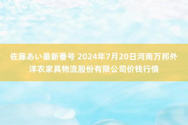 佐藤あい最新番号 2024年7月20日河南万邦外洋农家具物流股份有限公司价钱行情