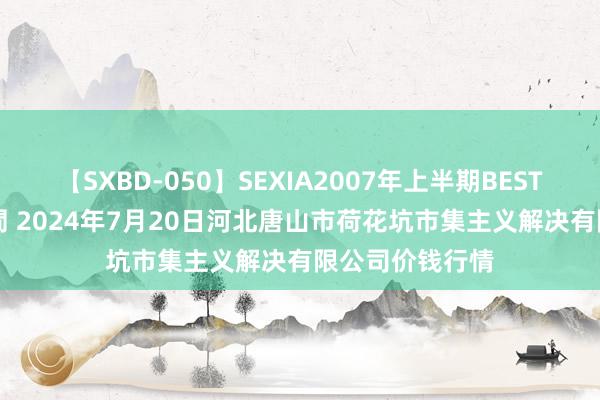 【SXBD-050】SEXIA2007年上半期BEST 全35作品8時間 2024年7月20日河北唐山市荷花坑市集主义解决有限公司价钱行情