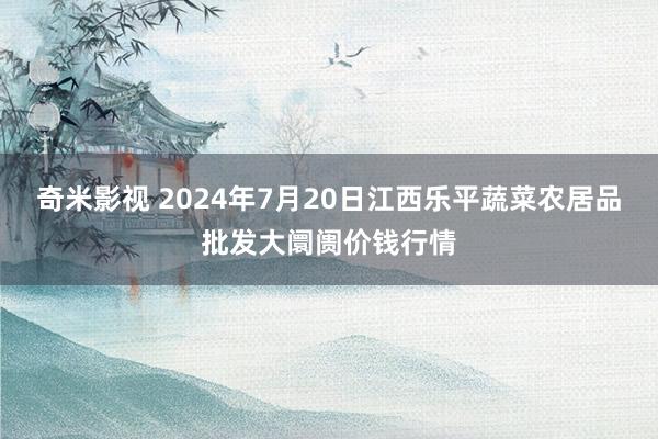 奇米影视 2024年7月20日江西乐平蔬菜农居品批发大阛阓价钱行情