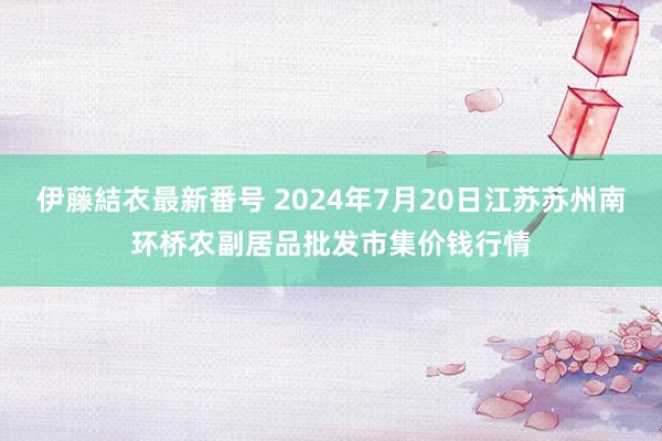 伊藤結衣最新番号 2024年7月20日江苏苏州南环桥农副居品批发市集价钱行情