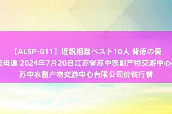 【ALSP-011】近親相姦ベスト10人 背徳の愛に溺れた10人の美母達 2024年7月20日江苏省苏中农副产物交游中心有限公司价钱行情