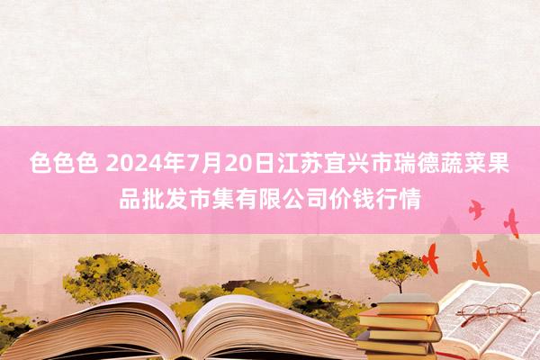 色色色 2024年7月20日江苏宜兴市瑞德蔬菜果品批发市集有限公司价钱行情