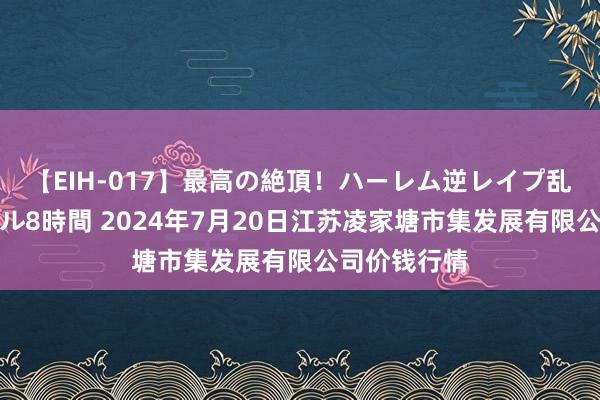 【EIH-017】最高の絶頂！ハーレム逆レイプ乱交スペシャル8時間 2024年7月20日江苏凌家塘市集发展有限公司价钱行情