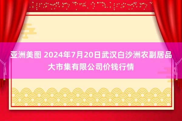 亚洲美图 2024年7月20日武汉白沙洲农副居品大市集有限公司价钱行情