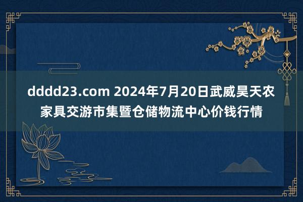 dddd23.com 2024年7月20日武威昊天农家具交游市集暨仓储物流中心价钱行情