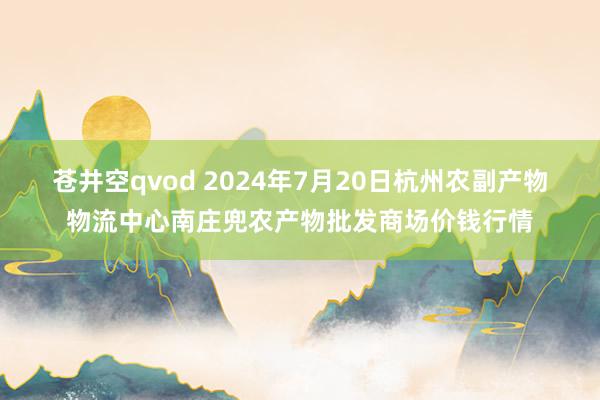 苍井空qvod 2024年7月20日杭州农副产物物流中心南庄兜农产物批发商场价钱行情