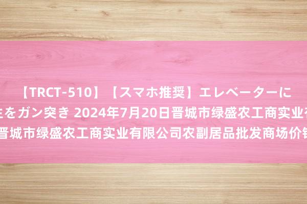 【TRCT-510】【スマホ推奨】エレベーターに挟まれたデカ尻女子校生をガン突き 2024年7月20日晋城市绿盛农工商实业有限公司农副居品批发商场价钱行情