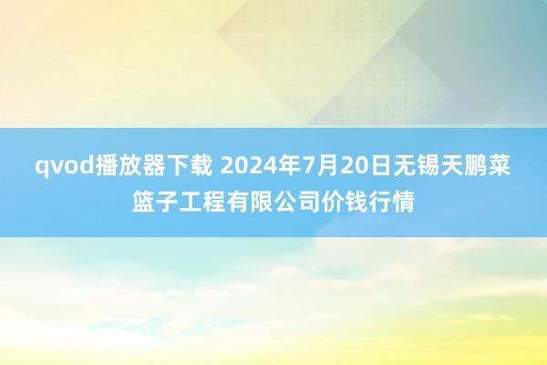 qvod播放器下载 2024年7月20日无锡天鹏菜篮子工程有限公司价钱行情