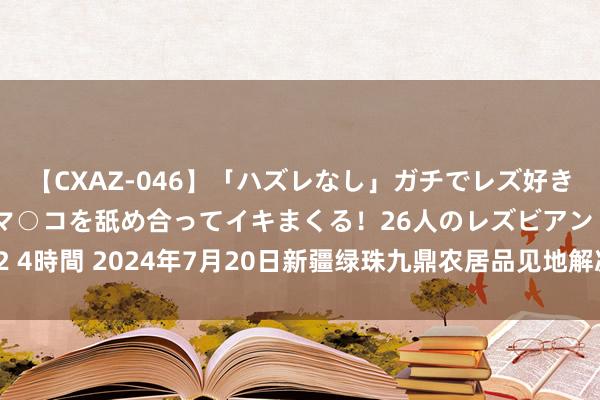 【CXAZ-046】「ハズレなし」ガチでレズ好きなお姉さんたちがオマ○コを舐め合ってイキまくる！26人のレズビアン 2 4時間 2024年7月20日新疆绿珠九鼎农居品见地解决有限公司价钱行情