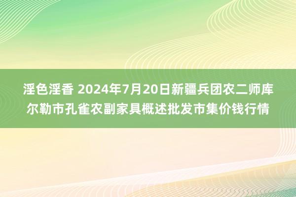 淫色淫香 2024年7月20日新疆兵团农二师库尔勒市孔雀农副家具概述批发市集价钱行情