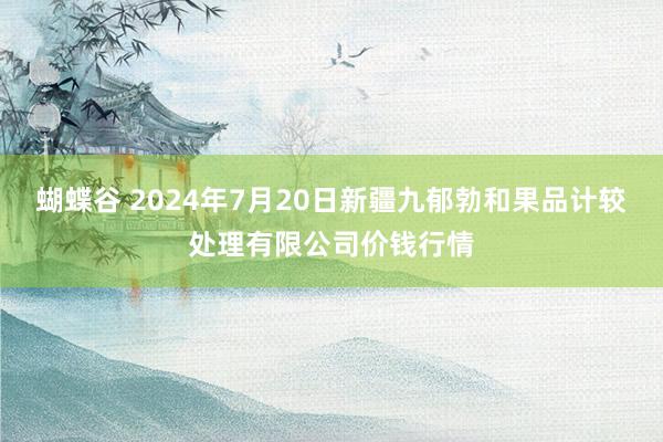 蝴蝶谷 2024年7月20日新疆九郁勃和果品计较处理有限公司价钱行情