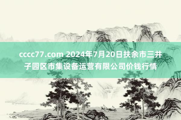 cccc77.com 2024年7月20日扶余市三井子园区市集设备运营有限公司价钱行情