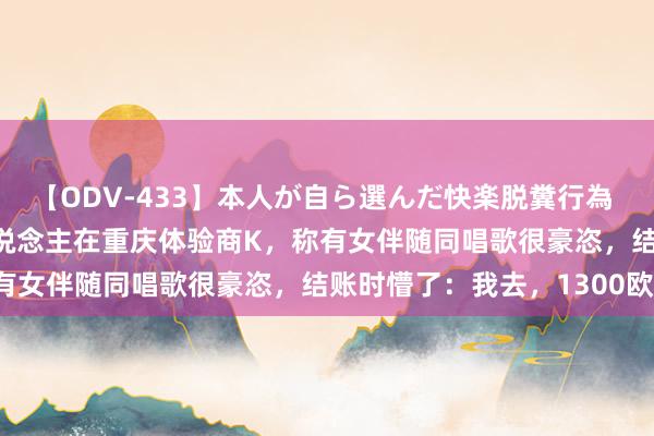 【ODV-433】本人が自ら選んだ快楽脱糞行為 1 神崎まゆみ 曝异邦东说念主在重庆体验商K，称有女伴随同唱歌很豪恣，结账时懵了：我去，1300欧！