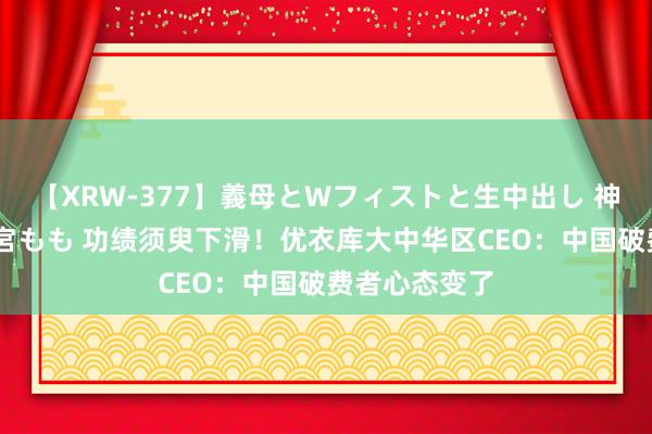 【XRW-377】義母とWフィストと生中出し 神崎まゆみ 桃宮もも 功绩须臾下滑！优衣库大中华区CEO：中国破费者心态变了