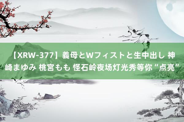 【XRW-377】義母とWフィストと生中出し 神崎まゆみ 桃宮もも 怪石岭夜场灯光秀等你“点亮”