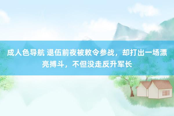 成人色导航 退伍前夜被敕令参战，却打出一场漂亮搏斗，不但没走反升军长