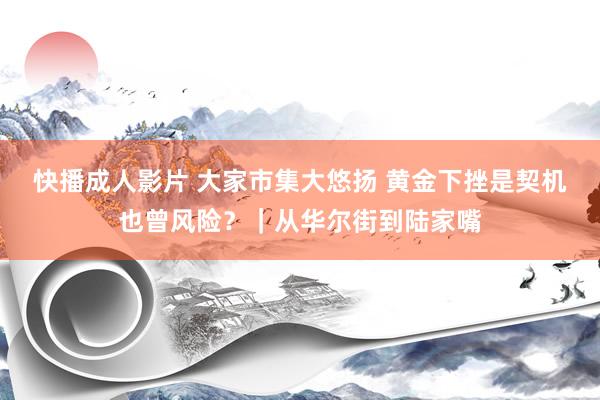 快播成人影片 大家市集大悠扬 黄金下挫是契机也曾风险？｜从华尔街到陆家嘴