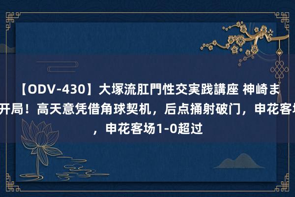 【ODV-430】大塚流肛門性交実践講座 神崎まゆみ 梦境开局！高天意凭借角球契机，后点捅射破门，申花客场1-0超过