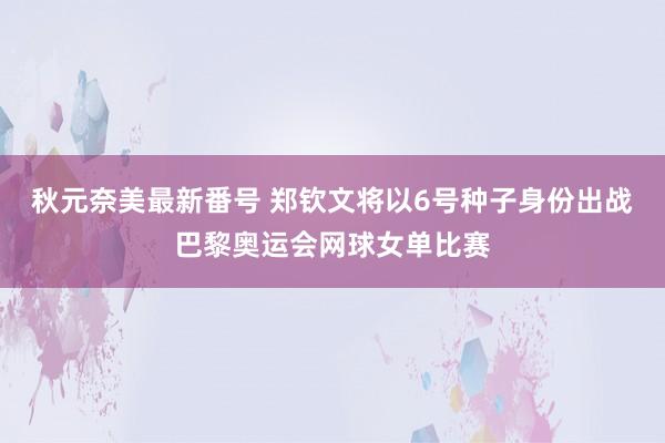 秋元奈美最新番号 郑钦文将以6号种子身份出战巴黎奥运会网球女单比赛