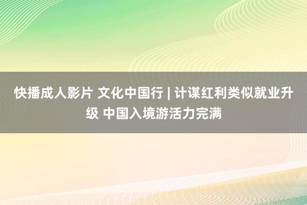 快播成人影片 文化中国行 | 计谋红利类似就业升级 中国入境游活力完满