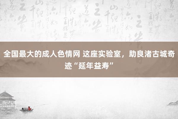 全国最大的成人色情网 这座实验室，助良渚古城奇迹“延年益寿”