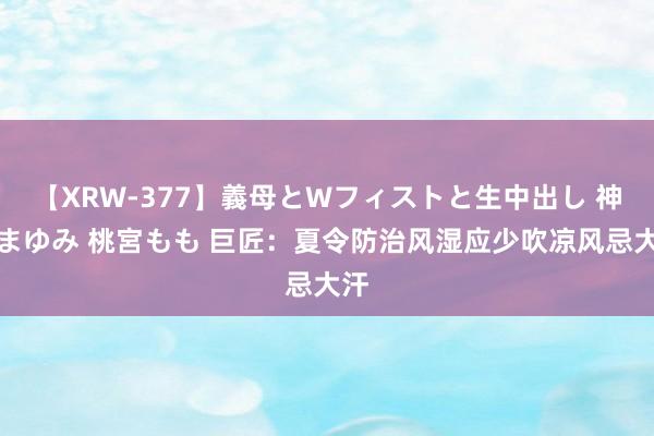 【XRW-377】義母とWフィストと生中出し 神崎まゆみ 桃宮もも 巨匠：夏令防治风湿应少吹凉风忌大汗