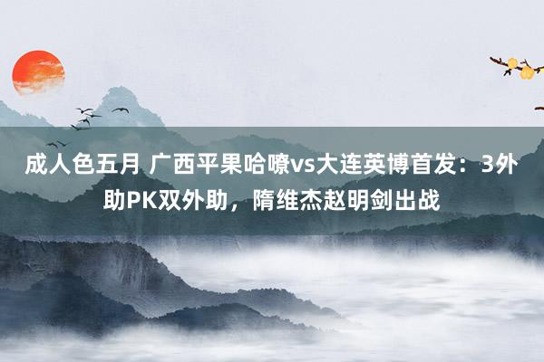 成人色五月 广西平果哈嘹vs大连英博首发：3外助PK双外助，隋维杰赵明剑出战