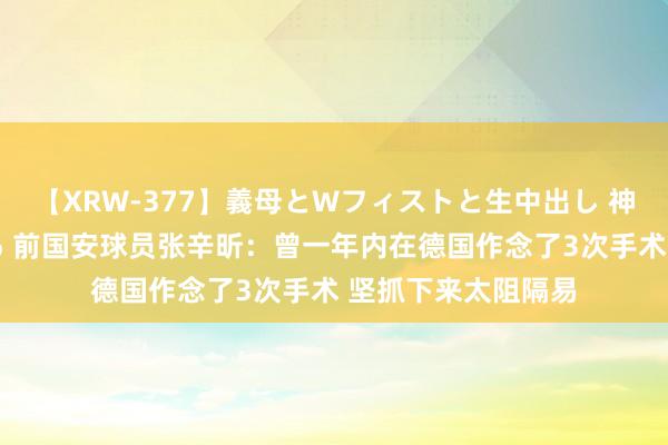 【XRW-377】義母とWフィストと生中出し 神崎まゆみ 桃宮もも 前国安球员张辛昕：曾一年内在德国作念了3次手术 坚抓下来太阻隔易