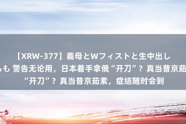 【XRW-377】義母とWフィストと生中出し 神崎まゆみ 桃宮もも 警告无论用，日本着手拿俄“开刀”？真当普京茹素，症结随时会到