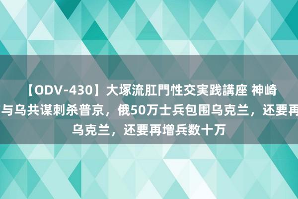 【ODV-430】大塚流肛門性交実践講座 神崎まゆみ 西方与乌共谋刺杀普京，俄50万士兵包围乌克兰，还要再增兵数十万