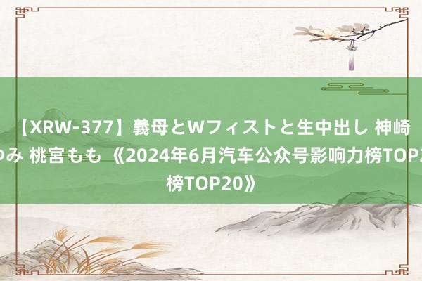 【XRW-377】義母とWフィストと生中出し 神崎まゆみ 桃宮もも 《2024年6月汽车公众号影响力榜TOP20》