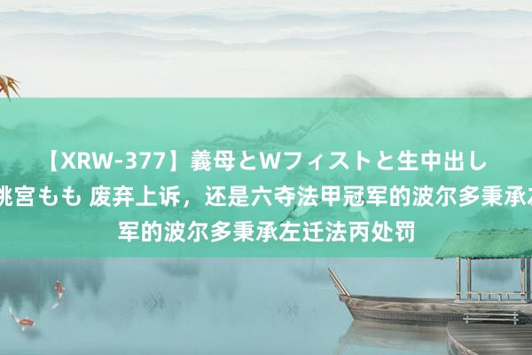 【XRW-377】義母とWフィストと生中出し 神崎まゆみ 桃宮もも 废弃上诉，还是六夺法甲冠军的波尔多秉承左迁法丙处罚