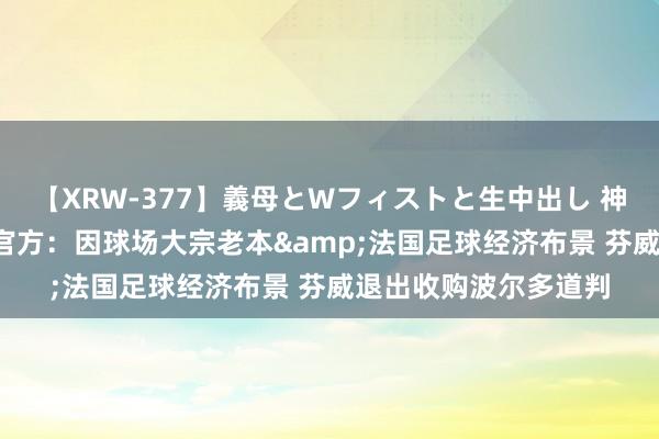 【XRW-377】義母とWフィストと生中出し 神崎まゆみ 桃宮もも 官方：因球场大宗老本&法国足球经济布景 芬威退出收购波尔多道判