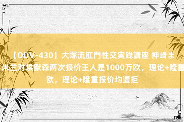 【ODV-430】大塚流肛門性交実践講座 神崎まゆみ 记者：米兰对埃默森两次报价王人是1000万欧，理论+隆重报价均遭拒