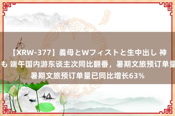 【XRW-377】義母とWフィストと生中出し 神崎まゆみ 桃宮もも 端午国内游东谈主次同比翻番，暑期文旅预订单量已同比增长63%