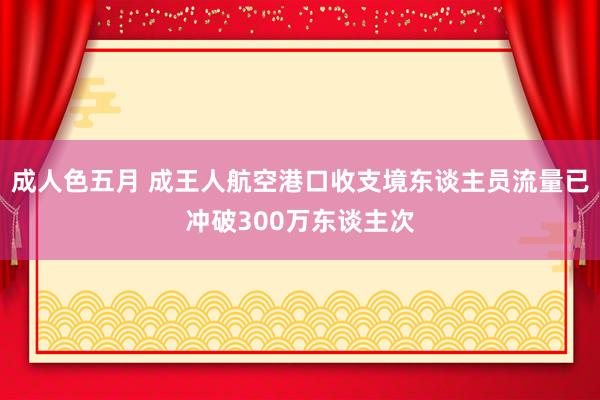 成人色五月 成王人航空港口收支境东谈主员流量已冲破300万东谈主次