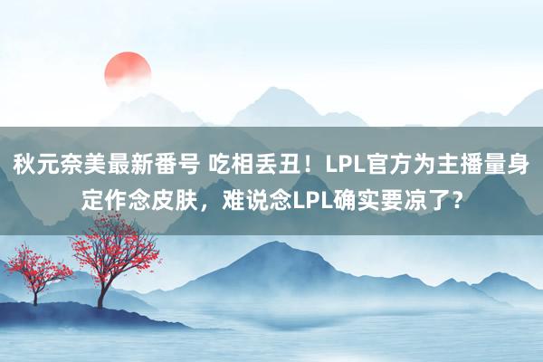 秋元奈美最新番号 吃相丢丑！LPL官方为主播量身定作念皮肤，难说念LPL确实要凉了？