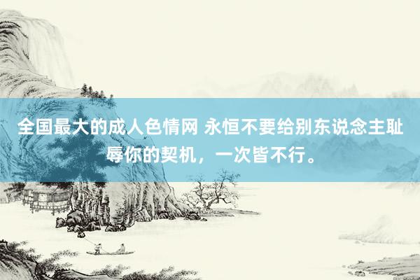 全国最大的成人色情网 永恒不要给别东说念主耻辱你的契机，一次皆不行。