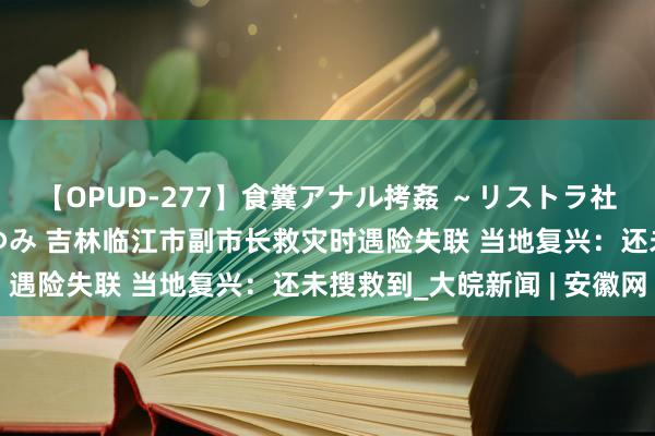 【OPUD-277】食糞アナル拷姦 ～リストラ社員の糞拷問～ 神崎まゆみ 吉林临江市副市长救灾时遇险失联 当地复兴：还未搜救到_大皖新闻 | 安徽网