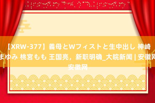 【XRW-377】義母とWフィストと生中出し 神崎まゆみ 桃宮もも 王国亮，新职明确_大皖新闻 | 安徽网