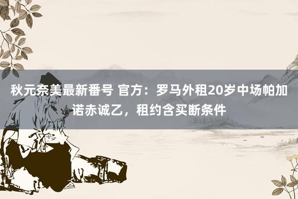 秋元奈美最新番号 官方：罗马外租20岁中场帕加诺赤诚乙，租约含买断条件