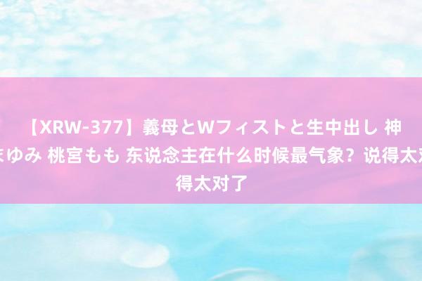 【XRW-377】義母とWフィストと生中出し 神崎まゆみ 桃宮もも 东说念主在什么时候最气象？说得太对了