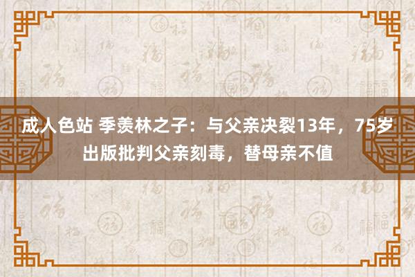 成人色站 季羡林之子：与父亲决裂13年，75岁出版批判父亲刻毒，替母亲不值