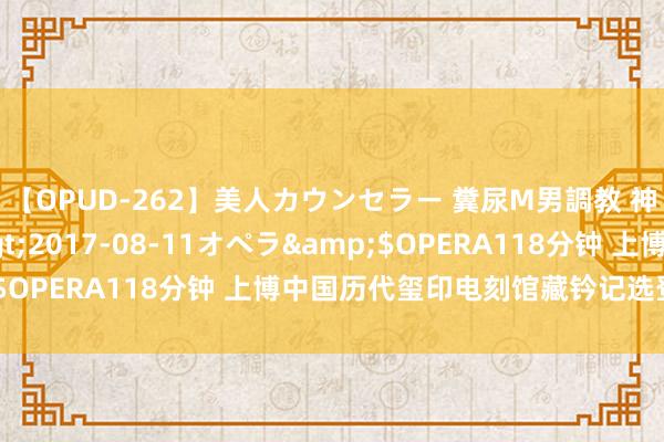 【OPUD-262】美人カウンセラー 糞尿M男調教 神崎まゆみ</a>2017-08-11オペラ&$OPERA118分钟 上博中国历代玺印电刻馆藏钤记选登，高清