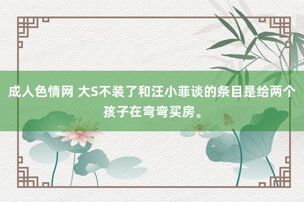 成人色情网 大S不装了和汪小菲谈的条目是给两个孩子在弯弯买房。