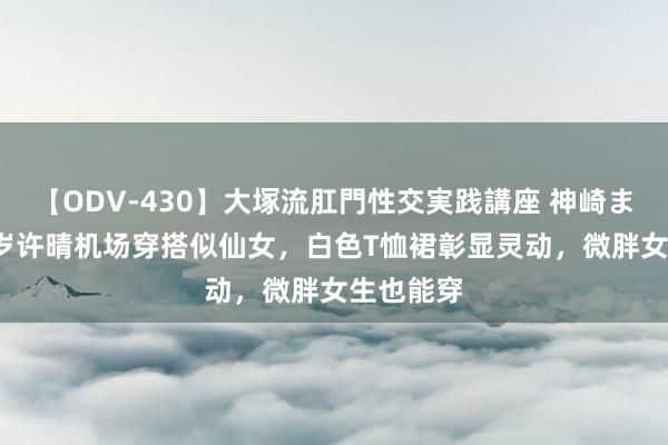 【ODV-430】大塚流肛門性交実践講座 神崎まゆみ 55岁许晴机场穿搭似仙女，白色T恤裙彰显灵动，微胖女生也能穿