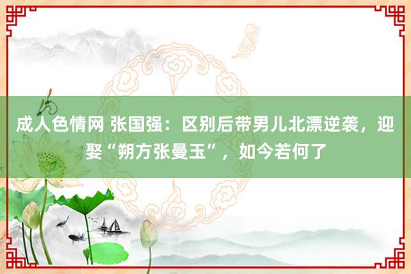 成人色情网 张国强：区别后带男儿北漂逆袭，迎娶“朔方张曼玉”，如今若何了