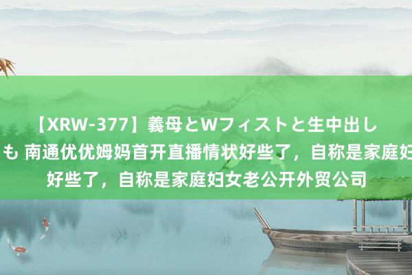 【XRW-377】義母とWフィストと生中出し 神崎まゆみ 桃宮もも 南通优优姆妈首开直播情状好些了，自称是家庭妇女老公开外贸公司