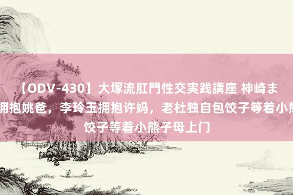 【ODV-430】大塚流肛門性交実践講座 神崎まゆみ CEO拥抱姚爸，李玲玉拥抱许妈，老杜独自包饺子等着小熊子母上门